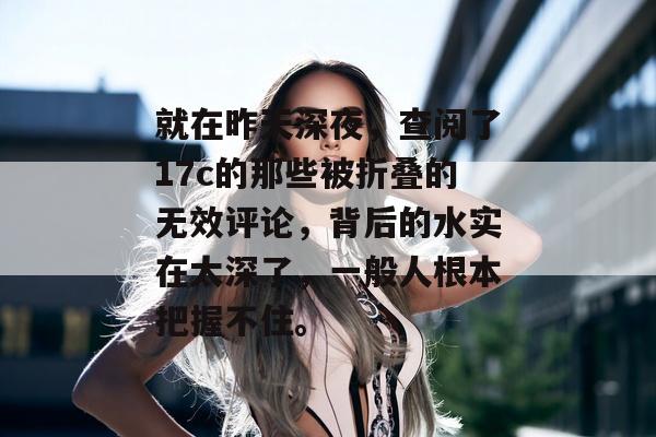 就在昨天深夜,查阅了17c的那些被折叠的无效评论,背后的水实在太深了,一般人根本把握不住。