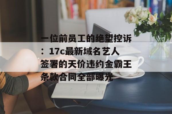 一位前员工的绝望控诉：17c最新域名艺人签署的天价违约金霸王条款合同全部曝光
