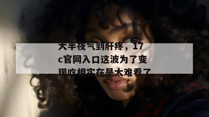 大半夜气到肝疼，17c官网入口这波为了变现吃相实在是太难看了