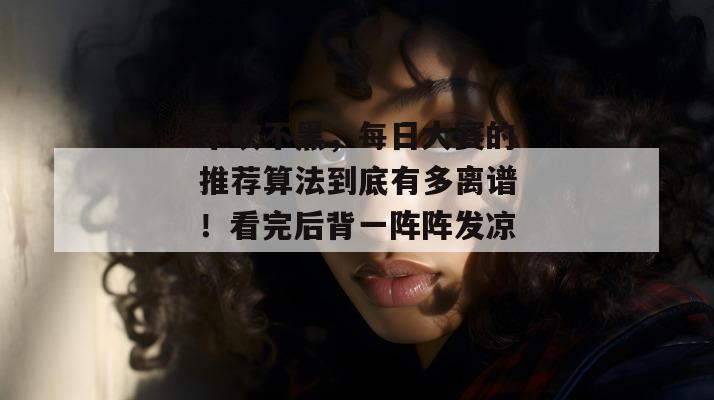 不吹不黑，每日大赛的推荐算法到底有多离谱！看完后背一阵阵发凉。