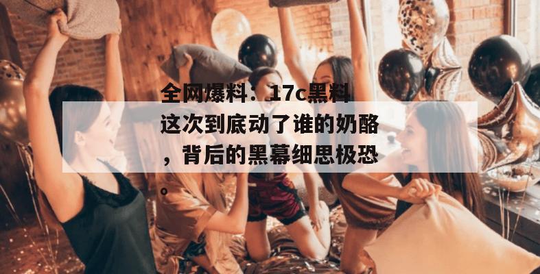 全网爆料:17c黑料这次到底动了谁的奶酪,背后的黑幕细思极恐。