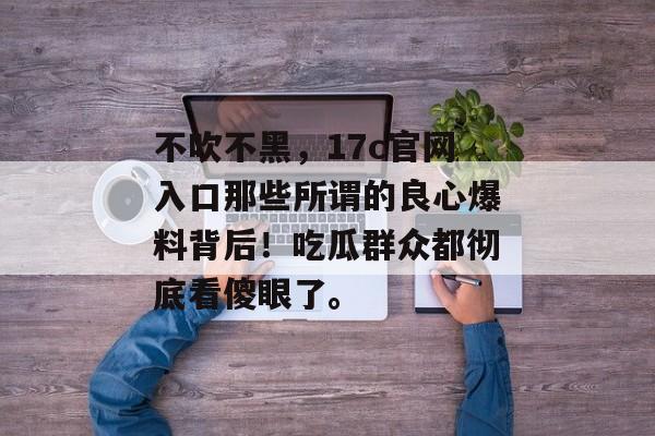 不吹不黑，17c官网入口那些所谓的良心爆料背后！吃瓜群众都彻底看傻眼了。