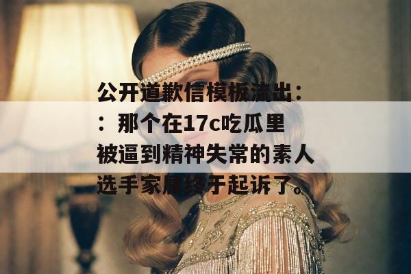 公开道歉信模板流出：：那个在17c吃瓜里被逼到精神失常的素人选手家属终于起诉了。