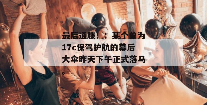 最后通牒！：某个曾为17c保驾护航的幕后大伞昨天下午正式落马。
