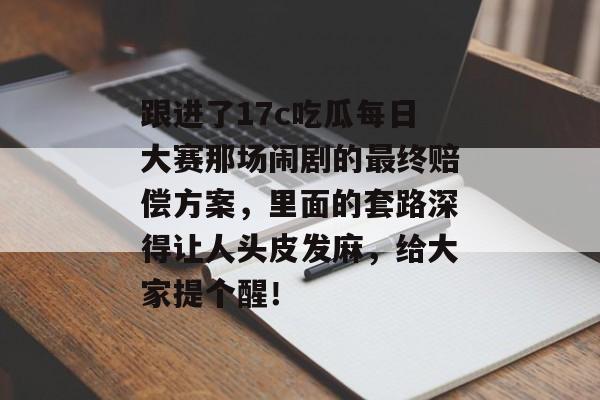 跟进了17c吃瓜每日大赛那场闹剧的最终赔偿方案,里面的套路深得让人头皮发麻,给大家提个醒!