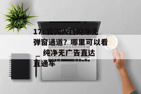 17c官网入口纯净无弹窗通道？哪里可以看 _ 纯净无广告直达直通车