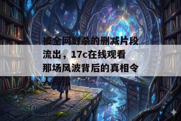 被全网封杀的删减片段流出,17c在线观看那场风波背后的真相令人发指