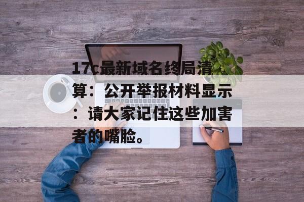 17c最新域名终局清算:公开举报材料显示:请大家记住这些加害者的嘴脸。