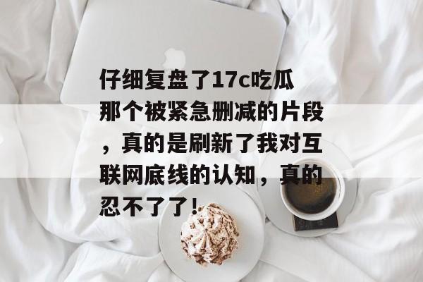 仔细复盘了17c吃瓜那个被紧急删减的片段,真的是刷新了我对互联网底线的认知,真的忍不了了!
