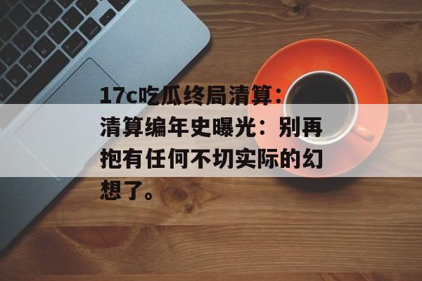 17c吃瓜终局清算:清算编年史曝光:别再抱有任何不切实际的幻想了。