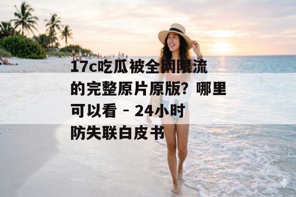 17c吃瓜被全网限流的完整原片原版?哪里可以看 - 24小时防失联白皮书