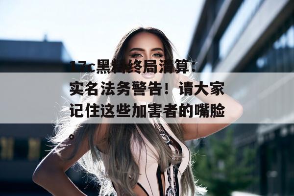 17c黑料终局清算:实名法务警告!请大家记住这些加害者的嘴脸。