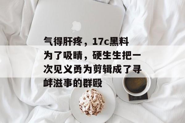 气得肝疼，17c黑料为了吸睛，硬生生把一次见义勇为剪辑成了寻衅滋事的群殴